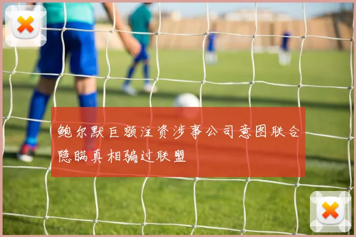 鲍尔默巨额注资涉事公司意图联合隐瞒真相骗过联盟