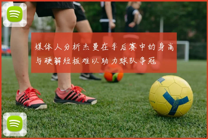 媒体人分析杰曼在季后赛中的身高与硬解短板难以助力球队争冠