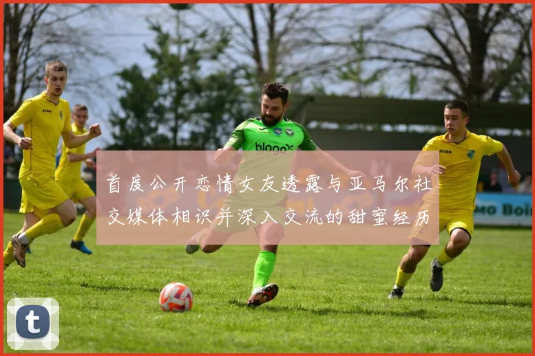 首度公开恋情女友透露与亚马尔社交媒体相识并深入交流的甜蜜经历