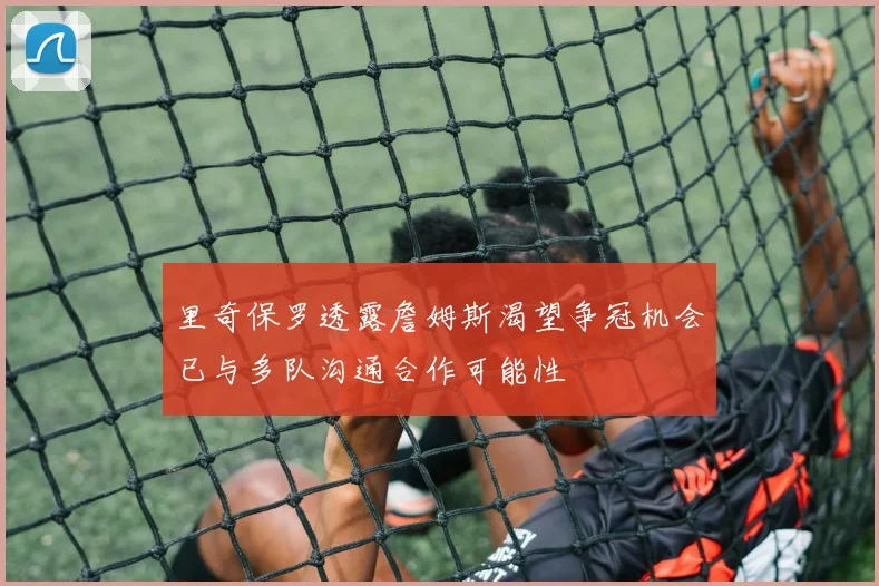 里奇保罗透露詹姆斯渴望争冠机会已与多队沟通合作可能性