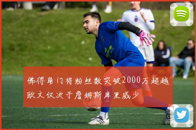 佛得角门将粉丝数突破2000万超越欧文仅次于詹姆斯库里威少