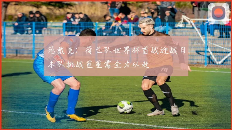 范戴克：荷兰队世界杯首战迎战日本队挑战重重需全力以赴