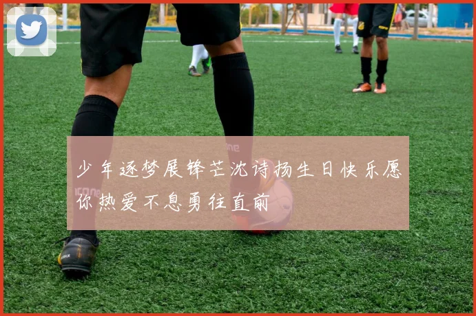 少年逐梦展锋芒沈诗扬生日快乐愿你热爱不息勇往直前