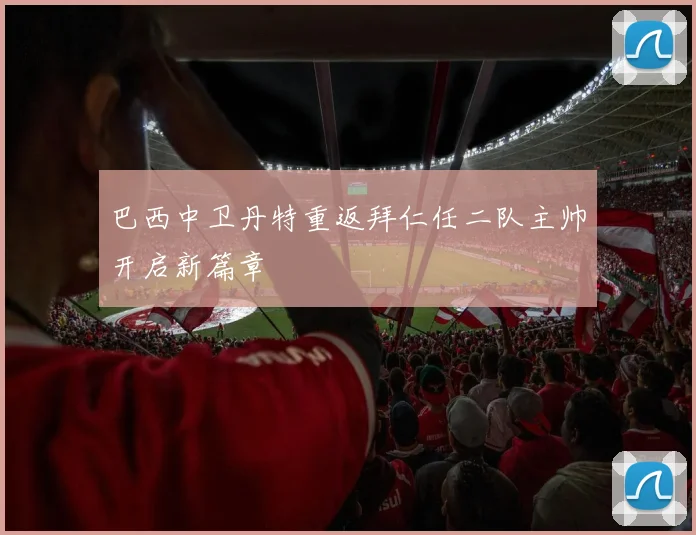 巴西中卫丹特重返拜仁任二队主帅开启新篇章