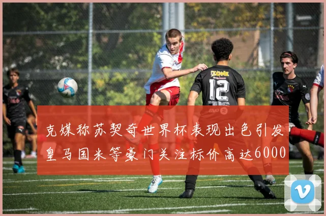 克媒称苏契奇世界杯表现出色引发皇马国米等豪门关注标价高达6000万欧