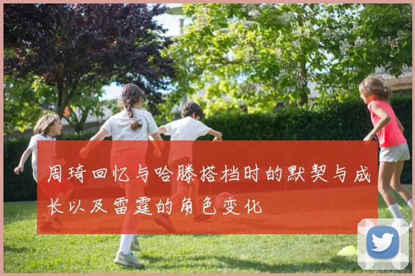 周琦回忆与哈滕搭档时的默契与成长以及雷霆的角色变化