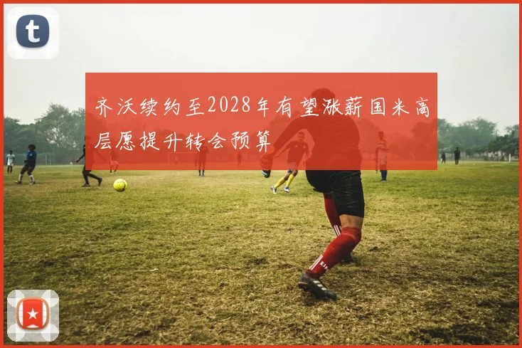 齐沃续约至2028年有望涨薪国米高层愿提升转会预算