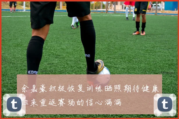 余嘉豪积极恢复训练晒照期待健康归来重返赛场的信心满满