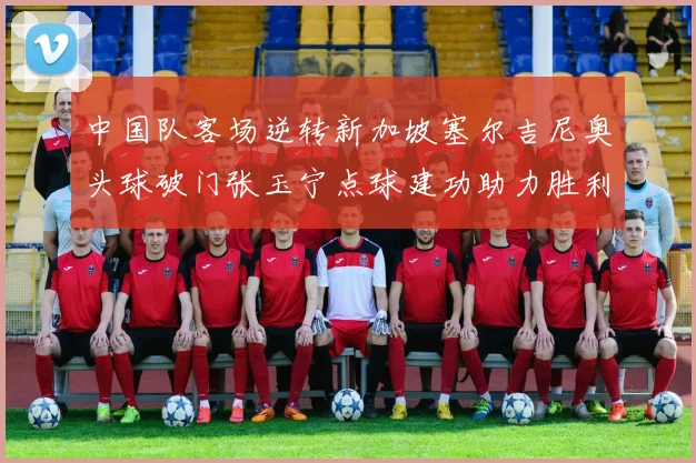 中国队客场逆转新加坡塞尔吉尼奥头球破门张玉宁点球建功助力胜利