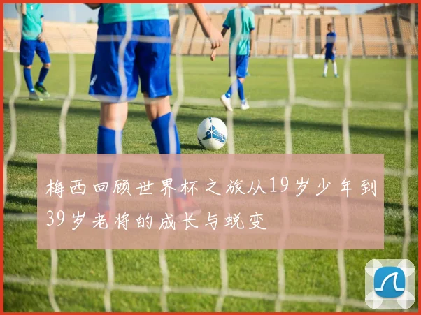 梅西回顾世界杯之旅从19岁少年到39岁老将的成长与蜕变