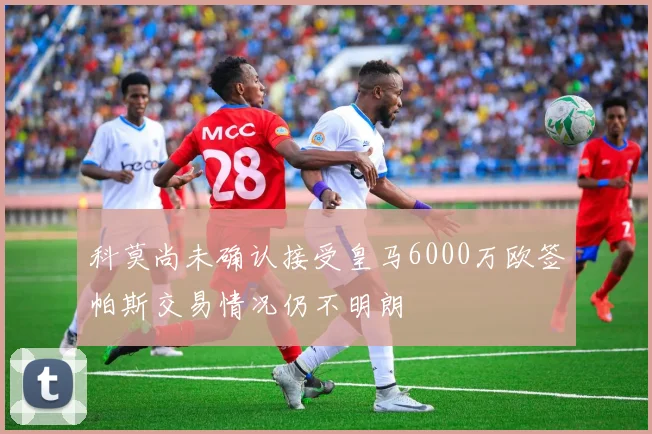 科莫尚未确认接受皇马6000万欧签帕斯交易情况仍不明朗