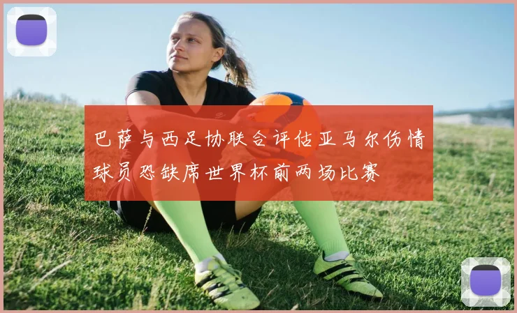 巴萨与西足协联合评估亚马尔伤情球员恐缺席世界杯前两场比赛