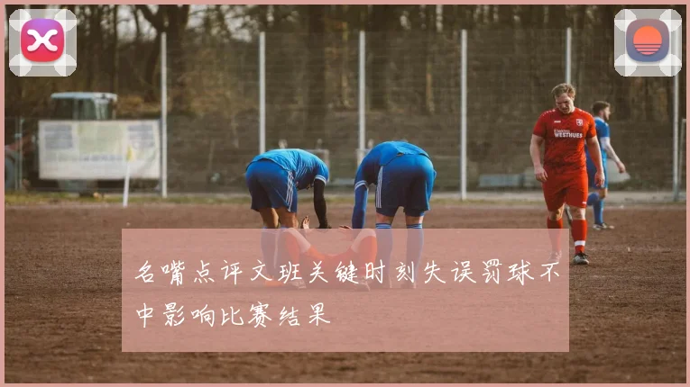 名嘴点评文班关键时刻失误罚球不中影响比赛结果