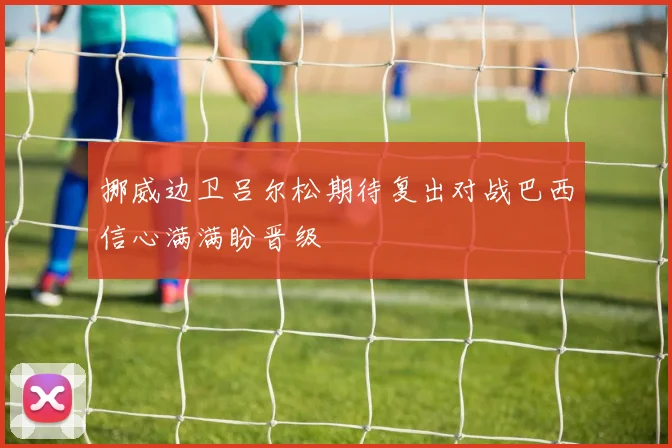 挪威边卫吕尔松期待复出对战巴西信心满满盼晋级