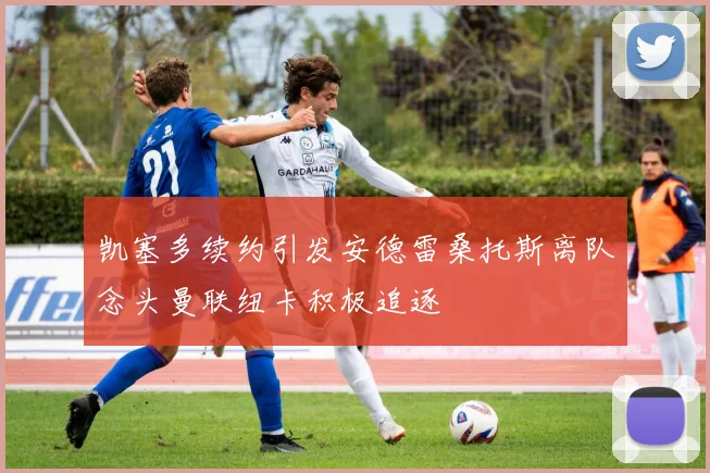 凯塞多续约引发安德雷桑托斯离队念头曼联纽卡积极追逐